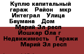 Куплю капитальный гараж › Район ­ мкр Интеграл › Улица ­ Баумана › Дом ­ 100 - Марий Эл респ., Йошкар-Ола г. Недвижимость » Гаражи   . Марий Эл респ.